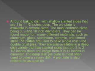  A round baking dish with shallow slanted sides that
are 1 to 1 1/2 inches deep. The pie plate is
available in several sizes. The most common sizes
being 8, 9 and 10 inch diameters. They can be
found made from many different materials, such as
aluminum, glass, stoneware, ceramic, and tinned
steel. Pie plates are used to bake single crust and
double crust pies. They are also available in a deep
dish variety that has slanted sides that are 2 to 2
1/2 inches deep and range from 9 to 11 inches in
diameter. The deep dish pie plate is most often
used to bake a savory dish. A pie plate is also
referred to as a pie tin.
 