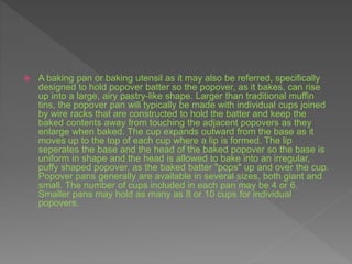  A baking pan or baking utensil as it may also be referred, specifically
designed to hold popover batter so the popover, as it bakes, can rise
up into a large, airy pastry-like shape. Larger than traditional muffin
tins, the popover pan will typically be made with individual cups joined
by wire racks that are constructed to hold the batter and keep the
baked contents away from touching the adjacent popovers as they
enlarge when baked. The cup expands outward from the base as it
moves up to the top of each cup where a lip is formed. The lip
seperates the base and the head of the baked popover so the base is
uniform in shape and the head is allowed to bake into an irregular,
puffy shaped popover, as the baked batter "pops" up and over the cup.
Popover pans generally are available in several sizes, both giant and
small. The number of cups included in each pan may be 4 or 6.
Smaller pans may hold as many as 8 or 10 cups for individual
popovers.
 