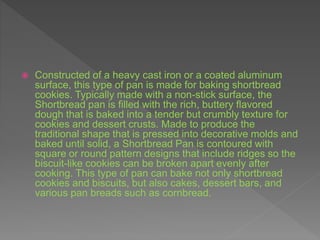  Constructed of a heavy cast iron or a coated aluminum
surface, this type of pan is made for baking shortbread
cookies. Typically made with a non-stick surface, the
Shortbread pan is filled with the rich, buttery flavored
dough that is baked into a tender but crumbly texture for
cookies and dessert crusts. Made to produce the
traditional shape that is pressed into decorative molds and
baked until solid, a Shortbread Pan is contoured with
square or round pattern designs that include ridges so the
biscuit-like cookies can be broken apart evenly after
cooking. This type of pan can bake not only shortbread
cookies and biscuits, but also cakes, dessert bars, and
various pan breads such as cornbread.
 