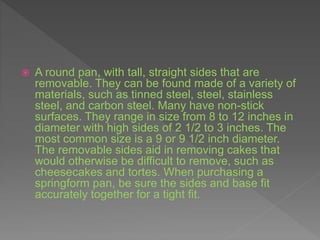  A round pan, with tall, straight sides that are
removable. They can be found made of a variety of
materials, such as tinned steel, steel, stainless
steel, and carbon steel. Many have non-stick
surfaces. They range in size from 8 to 12 inches in
diameter with high sides of 2 1/2 to 3 inches. The
most common size is a 9 or 9 1/2 inch diameter.
The removable sides aid in removing cakes that
would otherwise be difficult to remove, such as
cheesecakes and tortes. When purchasing a
springform pan, be sure the sides and base fit
accurately together for a tight fit.
 