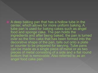  A deep baking pan that has a hollow tube in the
center, which allows for more uniform baking. A
tube pan is used for baking cakes such as angel
food and sponge cake. The pan holds the
ingredients and after being baked, the pan is turned
over so the firm cake that has been formed into the
decorative shape of the pan, falls out onto a plate
or counter to be prepared for serving. Tube pans
can be made as a single piece of metal or as two
pieces of metal consisting of a side and a flat round
bottom that is removable. Also referred to as an
angel food cake pan.
 