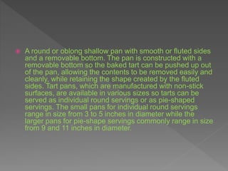  A round or oblong shallow pan with smooth or fluted sides
and a removable bottom. The pan is constructed with a
removable bottom so the baked tart can be pushed up out
of the pan, allowing the contents to be removed easily and
cleanly, while retaining the shape created by the fluted
sides. Tart pans, which are manufactured with non-stick
surfaces, are available in various sizes so tarts can be
served as individual round servings or as pie-shaped
servings. The small pans for individual round servings
range in size from 3 to 5 inches in diameter while the
larger pans for pie-shape servings commonly range in size
from 9 and 11 inches in diameter.
 