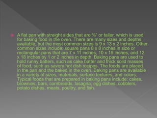 A flat pan with straight sides that are ¾” or taller, which is used
for baking food in the oven. There are many sizes and depths
available, but the most common sizes is 9 x 13 x 2 inches. Other
common sizes include: square pans 8 x 8 inches in size or
rectangular pans that are 7 x 11 inches, 10 x 15 inches, and 12
x 18 inches by 1 or 2 inches in depth. Baking pans are used to
hold runny batters, such as cake batter and thick solid masses
of food, such as savory hot dish recipes. The foods are placed
in the pan and the baked in the oven. Baking pans are available
in a variety of sizes, materials, surface textures, and colors.
Typical foods that are prepared in baking pans include: cakes,
brownies, bars, cornbreads, lasagna, egg dishes, cobblers,
potato dishes, meats, poultry, and fish.
 