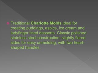  Traditional Charlotte Molds ideal for
creating puddings, aspics, ice cream and
ladyfinger lined desserts. Classic polished
stainless steel construction, slightly flared
sides for easy unmolding, with two heart-
shaped handles.
 