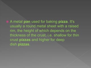  A metal pan used for baking pizza. It's
usually a round metal sheet with a raised
rim, the height of which depends on the
thickness of the crust, i.e. shallow for thin
crust pizzas and higher for deep
dish pizzas.
 