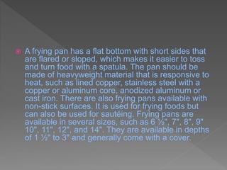  A frying pan has a flat bottom with short sides that
are flared or sloped, which makes it easier to toss
and turn food with a spatula. The pan should be
made of heavyweight material that is responsive to
heat, such as lined copper, stainless steel with a
copper or aluminum core, anodized aluminum or
cast iron. There are also frying pans available with
non-stick surfaces. It is used for frying foods but
can also be used for sautéing. Frying pans are
available in several sizes, such as 6 ½", 7", 8", 9"
10", 11", 12", and 14". They are available in depths
of 1 ½" to 3" and generally come with a cover.
 