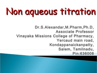 Dr.S.Alexandar,M.Pharm,Ph.D,
Associate Professor
Vinayaka Missions College of Pharmacy,
Yercaud main road,
Kondappanaickanpatty,
Salem, Tamilnadu,
Pin:636008
Non aqueous titrationNon aqueous titration
 