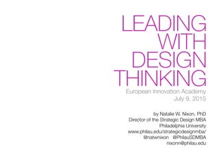 LEADING
WITH
DESIGN
THINKINGEuropean Innovation Academy!
July 9, 2015

by Natalie W. Nixon, PhD!
Director of the Strategic Design MBA!
Philadelphia University!
www.philau.edu/strategicdesignmba/!
@natwnixon @PhilauSDMBA!
nixonn@philau.edu
 