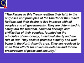 “ The Parties to this Treaty reaffirm their faith in the purposes and principles of the Charter of the United Nations and their desire to live in peace with all peoples and all governments. They are determined to safeguard the freedom, common heritage and civilization of their peoples, founded on the principles of democracy, individual liberty and the rule of law. They seek to promote stability and well being in the North Atlantic area. They are resolved to unite their efforts for collective defense and for the preservation of peace and security.”  