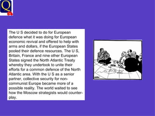 The U S decided to do for European defence what it was doing for European economic revival and offered to help with arms and dollars, if the European States pooled their defence resources. The U S, Britain, France and nine other European States signed the North Atlantic Treaty whereby they undertook to unite their efforts for a common defence of the North Atlantic area. With the U S as a senior partner, collective security for non-communist Europe became more of a possible reality. The world waited to see how the Moscow strategists would counter-play. 