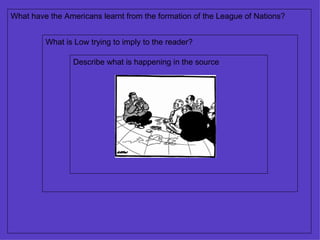 Describe what is happening in the source What is Low trying to imply to the reader? What have the Americans learnt from the formation of the League of Nations? 