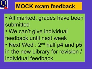 MOCK exam feedback All marked, grades have been submitted We can’t give individual feedback until next week Next Wed : 2 nd  half p4 and p5 in the new Library for revision / individual feedback 