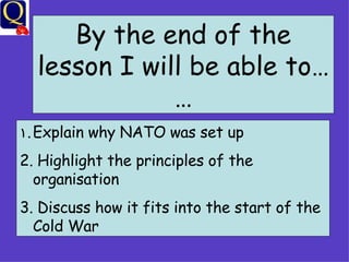 By the end of the lesson I will be able to…… Explain why NATO was set up Highlight the principles of the organisation Discuss how it fits into the start of the Cold War 