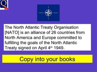 The North Atlantic Treaty Organisation [NATO] is an alliance of 26 countries from North America and Europe committed to fulfilling the goals of the North Atlantic Treaty signed on April 4 th  1949. Copy into your books 