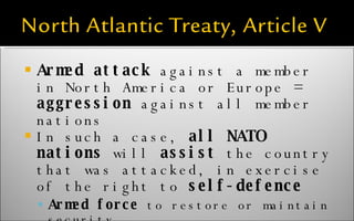 Armed attack  against a member in North America or Europe =  aggression  against all member nations In such a case,  all NATO nations  will  assist  the country that was attacked, in exercise of the right to  self-defence Armed force  to restore or maintain security is permitted 