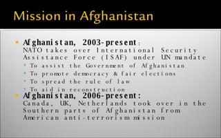 Afghanistan, 2003-present : NATO takes over International Security Assistance Force (ISAF) under UN mandate To assist the Government of Afghanistan To promote democracy & fair elections To spread the rule of law To aid in reconstruction Afghanistan, 2006-present: Canada, UK, Netherlands took over in the Southern parts of Afghanistan from American anti-terrorism mission 