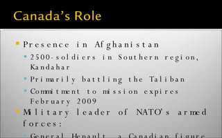 Presence in Afghanistan 2500-soldiers in Southern region, Kandahar Primarily battling the Taliban Commitment to mission expires February 2009 Military leader of NATO’s armed forces: General Henault, a Canadian figure in a vital role 