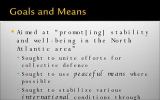 Aimed at “promot[ing] stability and well-being in the North Atlantic area” Sought to unite efforts for collective defence Sought to use  peaceful means  where possible Sought to stabilize various  international  conditions through economic policies 