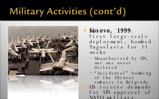Kosovo, 1999 : first large-scale deployment, bombed Yugoslavia for 11 weeks Unauthorized by UN, war was never declared “ Accidental” bombing of the Chinese embassy in Belgrade US rejects demands for UN approval of NATO military activities 