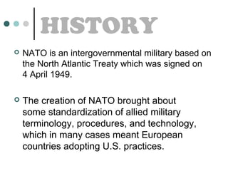 HISTORY


NATO is an intergovernmental military based on
the North Atlantic Treaty which was signed on
4 April 1949.



The creation of NATO brought about
some standardization of allied military
terminology, procedures, and technology,
which in many cases meant European
countries adopting U.S. practices.

 
