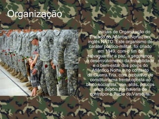 Organização
Iniciais de Organização do
Tratado do Atlântico Norte, em
inglês NATO. Este organismo de
caráter político-militar, foi criado
em 1949, com o fim de
salvaguardar a paz, a segurança,
o desenvolvimento da estabilidade
e o bem-estar dos povos do
Atlântico Norte e no contexto
da Guerra Fria, com o objetivo de
constituir uma frente oposta ao
bloco socialista, que, aliás, poucos
anos depois lhe haveria de
contrapor o Pacto de Varsóvia.
 