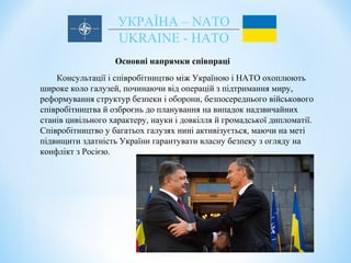 УКРАЇНА – NATO
UKRAINE - НАТО
Основні напрямки співпраці
Консультації і співробітництво між Україною і НАТО охоплюють
широке коло галузей, починаючи від операцій з підтримання миру,
реформування структур безпеки і оборони, безпосереднього військового
співробітництва й озброєнь до планування на випадок надзвичайних
станів цивільного характеру, науки і довкілля й громадської дипломатії.
Співробітництво у багатьох галузях нині активізується, маючи на меті
підвищити здатність України гарантувати власну безпеку з огляду на
конфлікт з Росією.
 