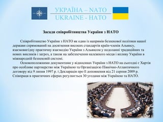 УКРАЇНА – NATO
UKRAINE - НАТО
Засади співробітництва України з НАТО
Співробітництво України з НАТО як один із напрямів безпекової політики нашої
держави спрямований на досягнення високих стандартів країн-членів Альянсу,
взаємовигідну практичну взаємодію України з Альянсом у подоланні традиційних та
нових викликів і загроз, а також на забезпечення належного місця і впливу України в
міжнародній безпековій системі.
Основоположними документами у відносинах України з НАТО на сьогодні є Хартія
про особливе партнерство між Україною та Організацією Північно-Атлантичного
договору від 9 липня 1997 р. і Декларація про її доповнення від 21 серпня 2009 р.
Співпраця в практичних сферах регулюється 30 угодами між Україною та НАТО.
 