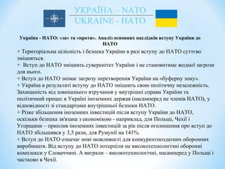УКРАЇНА – NATO
UKRAINE - НАТО
Україна - НАТО: «за» та «проти». Аналіз основних наслідків вступу України до
НАТО
+ Територіальна цілісність і безпека України в разі вступу до НАТО суттєво
зміцняться.
+ Вступ до НАТО зміцнить суверенітет України і не становитиме жодної загрози
для нього.
+ Вступ до НАТО знімає загрозу перетворення України на «буферну зону».
+ Україна в результаті вступу до НАТО зміцнить свою політичну незалежність.
Захищеність від зовнішнього втручання у внутрішні справи України та
політичний процес в Україні іноземних держав (насамперед не членів НАТО), у
відповідності зі стандартами внутрішньої безпеки НАТО.
+ Різке збільшення іноземних інвестицій після вступу України до НАТО,
оскільки безпека зв'язана з економікою - наприклад, для Польщі, Чехії і
Угорщини – приплив іноземних інвестицій за рік після оголошення про вступ до
НАТО збільшився у 3,5 рази, для Румунії на 141%.
+ Вступ до НАТО означає нові можливості для конкурентноздатних оборонних
виробництв. Від вступу до НАТО потерпіли не високотехнологічні оборонні
комплекси у Словаччині. А виграли – високотехнологічні, насамперед у Польщі і
частково в Чехії.
 