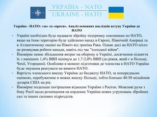 УКРАЇНА – NATO
UKRAINE - НАТО
Україна - НАТО: «за» та «проти». Аналіз основних наслідків вступу України до
НАТО
- Україні необхідно буде надавати збройну підтримку союзникам по НАТО,
якщо на їхню територію буде здійснено напад в Європі, Північній Америці та
в Атлантичному океані на Північ від тропіка Рака. Однак досі на НАТО ніхто
не ризикував робити напади, навіть під час "холодної війни".
- Ймовірне певне збільшення витрат на оборону в Україні, досягнення підняття
їх з нинішніх 1,4% ВВП мінімум до 1,7-2,0% ВВП (до рівня, який є в Польщі,
Чехії, Угорщині). Особливо в момент підготовки до членства в НАТО Україна
буде змушена реагувати на вимоги НАТО.
- Вартість членського внеску України до бюджету НАТО, за попередньою
оцінкою, перебуватиме в межах внеску Польщі, тобто близько 40-50 мільйонів
доларів США на рік.
- Ймовірне подальше погіршення відносин України з Росією. Можливі рухи з
боку Росії щодо розміщення на кордонах України нових угруповань збройних
сил та інших силових підрозділів.
 