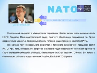 ГЕНЕРАЛЬНИЙ СЕКРЕТАР НАТО
Генеральний секретар є міжнародним державним діячем, якому уряди держав-членів
НАТО Головою Північноатлантичної ради, Комітету оборонного планування та Групи
ядерного планування, а також номінальним головою інших головних комітетів НАТО.
Він займає пост генерального секретаря і головного виконавчого посадової особи
НАТО. Крім того, генеральний секретар є головою Ради євроатлантичного партнерства та
Групи середземноморської співпраці, співголовою спільної ради НАТО-Росія. Він також є
співголовою, спільно з представником України, Комісії НАТО-Україна.
Єнс Столтенберг
NATO
 
