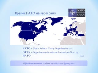 NATO - North Atlantic Treaty Organization (англ.)
OTAN - Organization du traité de l'Atlantique Nord (фр.)
НАТО - (укр.)
Країни НАТО на карті світу
Офіційними мовами НАТО є англійська та французька
 