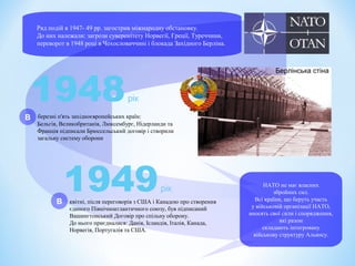 Ряд подій в 1947- 49 рр. загострив міжнародну обстановку.
До них належали: загрози суверенітету Норвегії, Греції, Туреччини,
переворот в 1948 році в Чехословаччині і блокада Західного Берліна.
1949рік
квітні, після переговорів з США і Канадою про створення
єдиного Північноатлантичного союзу, був підписаний
Вашингтонський Договір про спільну оборону.
До нього приєдналися: Данія, Ісландія, Італія, Канада,
Норвегія, Португалія та США.
1948рік
березні п'ять західноєвропейських країн:
Бельгія, Великобританія, Люксембург, Нідерланди та
Франція підписали Брюссельський договір і створили
загальну систему оборони
Берлінська стіна
НАТО не має власних
збройних сил.
Всі країни, що беруть участь
у військовій організації НАТО,
вносять свої сили і спорядження,
які разом
складають інтегровану
військову структуру Альянсу.
В
В
 