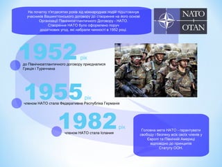 На початку п'ятдесятих років хід міжнародних подій підштовхнув
учасників Вашингтонського договору до створення на його основі
Організації Північноатлантичного Договору - НАТО.
Створення НАТО було оформлено поруч
додаткових угод, які набрали чинності в 1952 році.
1952рік
до Північноатлантичного договору приєдналися
Греція і Туреччина
1955рік
членом НАТО стала Федеративна Республіка Германія
1982рік
членом НАТО стала Іспания
Головна мета НАТО - гарантувати
свободу і безпеку всіх своїх членів у
Європі та Північній Америці
відповідно до принципів
Статуту ООН.
 