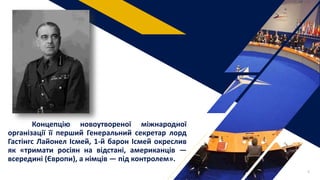 Концепцію новоутвореної міжнародної
організації її перший Генеральний секретар лорд
Гастінгс Лайонел Ісмей, 1-й барон Ісмей окреслив
як «тримати росіян на відстані, американців —
всередині (Європи), а німців — під контролем».
6
 