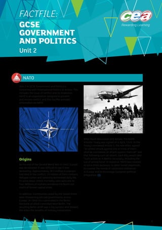 NATO
1
Unit 2 in GCSE Government and Politics is
concerned with International Politics in Action. This
includes the issue of conflict and its resolution.
NATO is an organisation designed to prevent
and resolve conflict and this Factfile provides
information on NATO.
Origins
At the end of the Second World War in 1945, Europe
was devastated. It was difficult to see it ever
recovering. Approximately 36.5 million Europeans
had died in the conflict, 19 million of them civilians.
Refugee camps and rationing dominated daily life.
In some areas, infant mortality rates were one in
four. Millions of orphans wandered the burnt-out
shells of former capital cities.
In addition, Communists aided by the Soviet Union
were threatening elected governments across
Europe. In 1948 this culminated in the Berlin
blockade of allied-controlled West Berlin. The
resulting Berlin airlift was a big success and showed
the Allies the benefits of military cooperation.
After much discussion and debate, the North
Atlantic Treaty was signed on 4 April, 1949. In the
Treaty’s renowned Article 5, the new Allies agreed
“an armed attack against one or more of them…
shall be considered an attack against them all” and
that following such an attack, each Ally would take
“such action as it deems necessary, including the
use of armed force” in response. NATO was created
to serve three purposes: to deter Soviet expansion,
to counter the revival of nationalist militarism
in Europe and to encourage European political
integration. (1)
FACTFILE:
GCSE
GOVERNMENT
AND POLITICS
Unit 2
©
World
History
Archive
/
Alamy
Stock
Photo
 