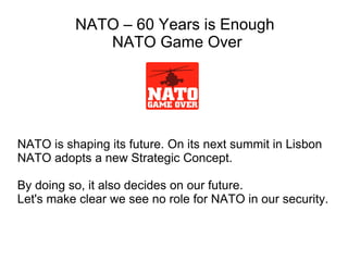 NATO is shaping its future. On its next summit in Lisbon NATO adopts a new Strategic Concept. By doing so, it also decides on our future.  Let's make clear we see no role for NATO in our security. NATO – 60 Years is Enough  NATO Game Over 
