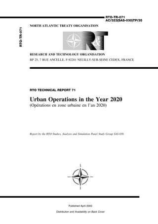 RTO-TR-071
AC/323(SAS-030)TP/35
NORTH ATLANTIC TREATY ORGANISATION
RESEARCH AND TECHNOLOGY ORGANISATION
BP 25, 7 RUE ANCELLE, F-92201 NEUILLY-SUR-SEINE CEDEX, FRANCE
RTO TECHNICAL REPORT 71
Urban Operations in the Year 2020
(Op´erations en zone urbaine en l’an 2020)
Report by the RTO Studies, Analysis and Simulation Panel Study Group SAS-030.
Published April 2003
Distribution and Availability on Back Cover
RTO-TR-071
© RTO/NATO 2003
Single copies of this publication or of a part of it may be made for individual use only. The approval
of the RTA Information Management and Systems Branch is required for more than one copy to be
made or an extract included in another publication. Requests to do so should be sent to the address
above.
 
