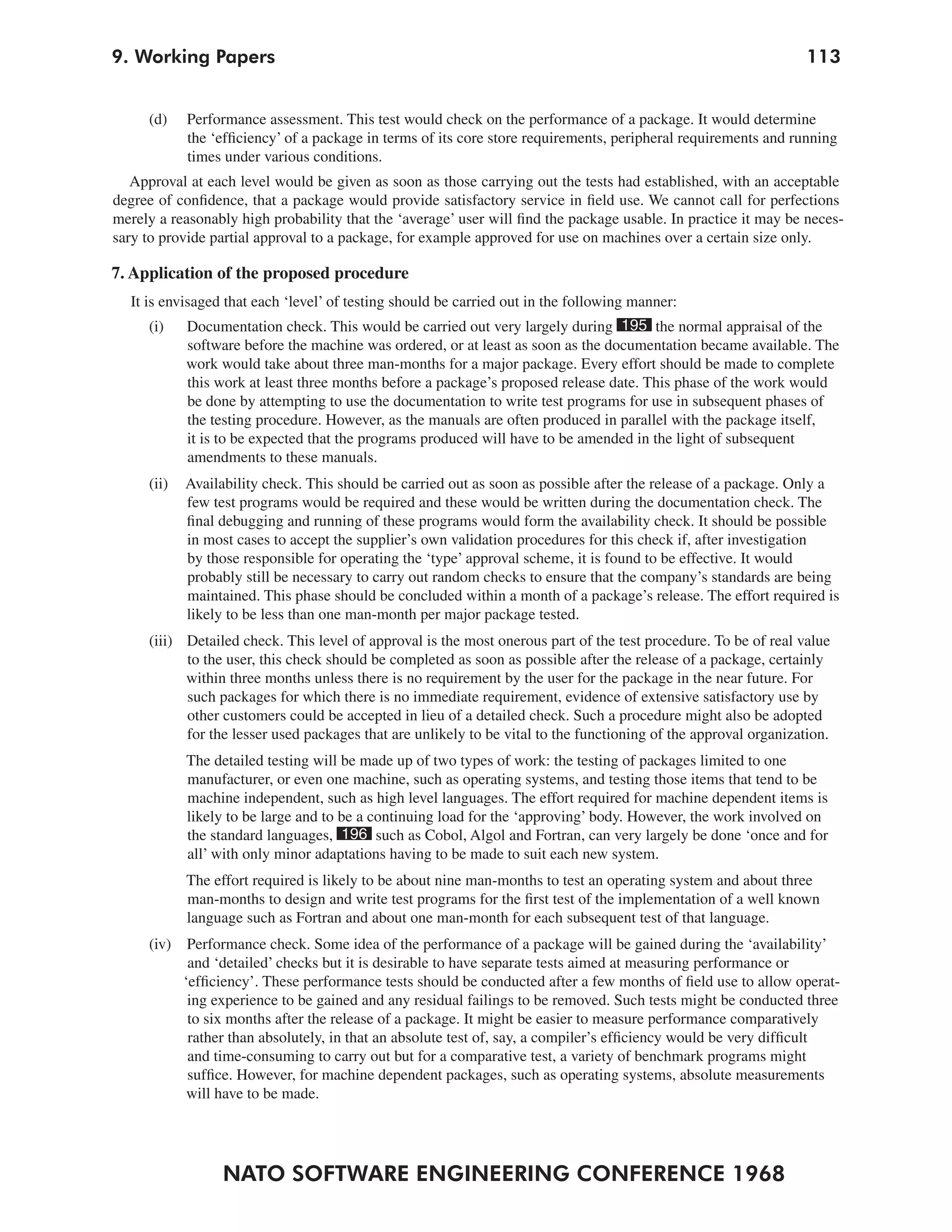 NATO SOFTWARE ENGINEERING CONFERENCE 1968
1139. Working Papers
(d) Performance assessment. This test would check on the performance of a package. It would determine
the ‘efficiency’ of a package in terms of its core store requirements, peripheral requirements and running
times under various conditions.
Approval at each level would be given as soon as those carrying out the tests had established, with an acceptable
degree of confidence, that a package would provide satisfactory service in field use. We cannot call for perfections
merely a reasonably high probability that the ‘average’ user will find the package usable. In practice it may be neces-
sary to provide partial approval to a package, for example approved for use on machines over a certain size only.
7. Application of the proposed procedure
It is envisaged that each ‘level’ of testing should be carried out in the following manner:
(i) Documentation check. This would be carried out very largely during 195 the normal appraisal of the
software before the machine was ordered, or at least as soon as the documentation became available. The
work would take about three man-months for a major package. Every effort should be made to complete
this work at least three months before a package’s proposed release date. This phase of the work would
be done by attempting to use the documentation to write test programs for use in subsequent phases of
the testing procedure. However, as the manuals are often produced in parallel with the package itself,
it is to be expected that the programs produced will have to be amended in the light of subsequent
amendments to these manuals.
(ii) Availability check. This should be carried out as soon as possible after the release of a package. Only a
few test programs would be required and these would be written during the documentation check. The
final debugging and running of these programs would form the availability check. It should be possible
in most cases to accept the supplier’s own validation procedures for this check if, after investigation
by those responsible for operating the ‘type’ approval scheme, it is found to be effective. It would
probably still be necessary to carry out random checks to ensure that the company’s standards are being
maintained. This phase should be concluded within a month of a package’s release. The effort required is
likely to be less than one man-month per major package tested.
(iii) Detailed check. This level of approval is the most onerous part of the test procedure. To be of real value
to the user, this check should be completed as soon as possible after the release of a package, certainly
within three months unless there is no requirement by the user for the package in the near future. For
such packages for which there is no immediate requirement, evidence of extensive satisfactory use by
other customers could be accepted in lieu of a detailed check. Such a procedure might also be adopted
for the lesser used packages that are unlikely to be vital to the functioning of the approval organization.
The detailed testing will be made up of two types of work: the testing of packages limited to one
manufacturer, or even one machine, such as operating systems, and testing those items that tend to be
machine independent, such as high level languages. The effort required for machine dependent items is
likely to be large and to be a continuing load for the ‘approving’ body. However, the work involved on
the standard languages, 196 such as Cobol, Algol and Fortran, can very largely be done ‘once and for
all’ with only minor adaptations having to be made to suit each new system.
The effort required is likely to be about nine man-months to test an operating system and about three
man-months to design and write test programs for the first test of the implementation of a well known
language such as Fortran and about one man-month for each subsequent test of that language.
(iv) Performance check. Some idea of the performance of a package will be gained during the ‘availability’
and ‘detailed’ checks but it is desirable to have separate tests aimed at measuring performance or
‘efficiency’. These performance tests should be conducted after a few months of field use to allow operat-
ing experience to be gained and any residual failings to be removed. Such tests might be conducted three
to six months after the release of a package. It might be easier to measure performance comparatively
rather than absolutely, in that an absolute test of, say, a compiler’s efficiency would be very difficult
and time-consuming to carry out but for a comparative test, a variety of benchmark programs might
suffice. However, for machine dependent packages, such as operating systems, absolute measurements
will have to be made.
 