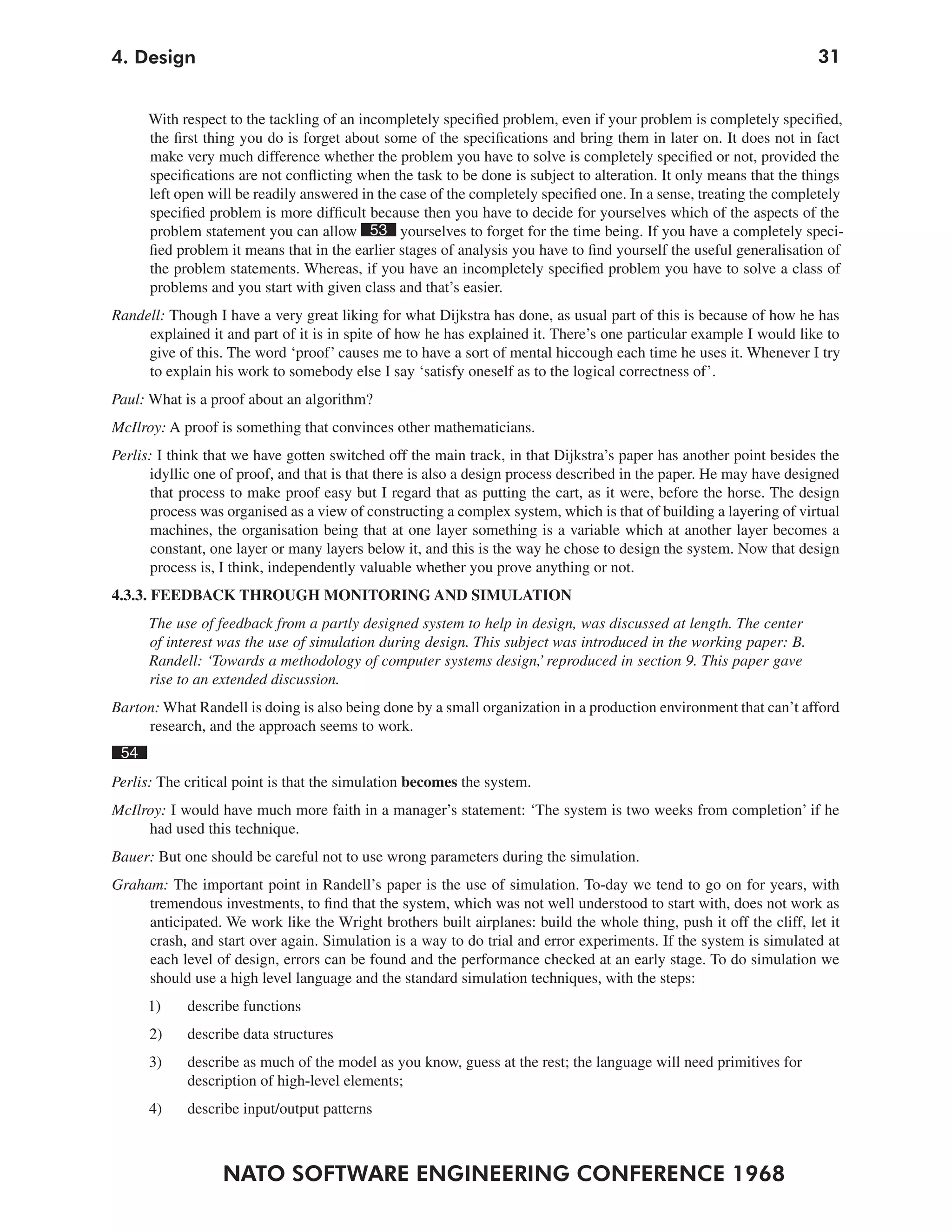NATO SOFTWARE ENGINEERING CONFERENCE 1968
314. Design
With respect to the tackling of an incompletely specified problem, even if your problem is completely specified,
the first thing you do is forget about some of the specifications and bring them in later on. It does not in fact
make very much difference whether the problem you have to solve is completely specified or not, provided the
specifications are not conflicting when the task to be done is subject to alteration. It only means that the things
left open will be readily answered in the case of the completely specified one. In a sense, treating the completely
specified problem is more difficult because then you have to decide for yourselves which of the aspects of the
problem statement you can allow 53 yourselves to forget for the time being. If you have a completely speci-
fied problem it means that in the earlier stages of analysis you have to find yourself the useful generalisation of
the problem statements. Whereas, if you have an incompletely specified problem you have to solve a class of
problems and you start with given class and that’s easier.
Randell: Though I have a very great liking for what Dijkstra has done, as usual part of this is because of how he has
explained it and part of it is in spite of how he has explained it. There’s one particular example I would like to
give of this. The word ‘proof’ causes me to have a sort of mental hiccough each time he uses it. Whenever I try
to explain his work to somebody else I say ‘satisfy oneself as to the logical correctness of’.
Paul: What is a proof about an algorithm?
McIlroy: A proof is something that convinces other mathematicians.
Perlis: I think that we have gotten switched off the main track, in that Dijkstra’s paper has another point besides the
idyllic one of proof, and that is that there is also a design process described in the paper. He may have designed
that process to make proof easy but I regard that as putting the cart, as it were, before the horse. The design
process was organised as a view of constructing a complex system, which is that of building a layering of virtual
machines, the organisation being that at one layer something is a variable which at another layer becomes a
constant, one layer or many layers below it, and this is the way he chose to design the system. Now that design
process is, I think, independently valuable whether you prove anything or not.
4.3.3. FEEDBACK THROUGH MONITORING AND SIMULATION
The use of feedback from a partly designed system to help in design, was discussed at length. The center
of interest was the use of simulation during design. This subject was introduced in the working paper: B.
Randell: ‘Towards a methodology of computer systems design,’ reproduced in section 9. This paper gave
rise to an extended discussion.
Barton: What Randell is doing is also being done by a small organization in a production environment that can’t afford
research, and the approach seems to work.
54
Perlis: The critical point is that the simulation becomes the system.
McIlroy: I would have much more faith in a manager’s statement: ‘The system is two weeks from completion’ if he
had used this technique.
Bauer: But one should be careful not to use wrong parameters during the simulation.
Graham: The important point in Randell’s paper is the use of simulation. To-day we tend to go on for years, with
tremendous investments, to find that the system, which was not well understood to start with, does not work as
anticipated. We work like the Wright brothers built airplanes: build the whole thing, push it off the cliff, let it
crash, and start over again. Simulation is a way to do trial and error experiments. If the system is simulated at
each level of design, errors can be found and the performance checked at an early stage. To do simulation we
should use a high level language and the standard simulation techniques, with the steps:
1) describe functions
2) describe data structures
3) describe as much of the model as you know, guess at the rest; the language will need primitives for
description of high-level elements;
4) describe input/output patterns
 