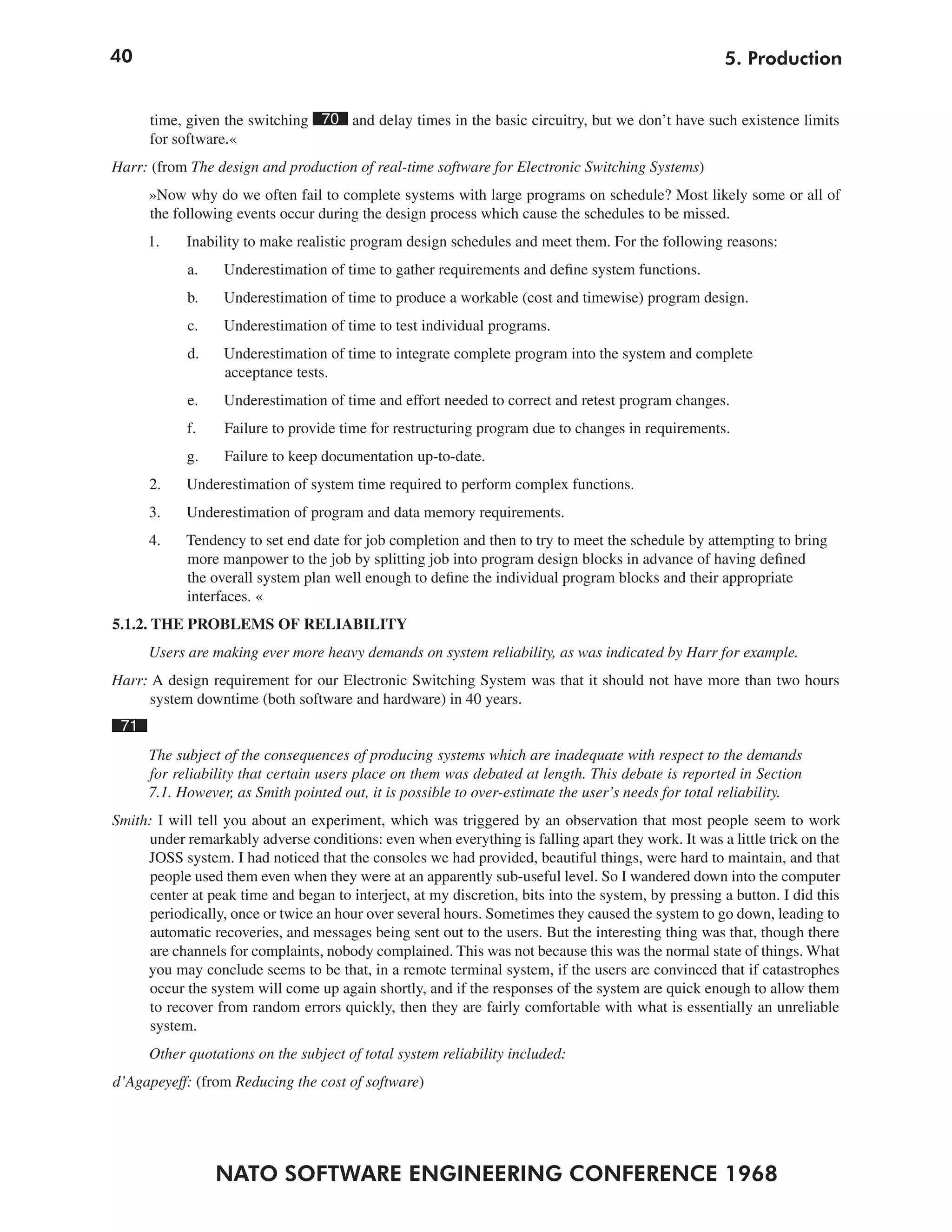 40
NATO SOFTWARE ENGINEERING CONFERENCE 1968
5. Production
time, given the switching 70 and delay times in the basic circuitry, but we don’t have such existence limits
for software.«
Harr: (from The design and production of real-time software for Electronic Switching Systems)
»Now why do we often fail to complete systems with large programs on schedule? Most likely some or all of
the following events occur during the design process which cause the schedules to be missed.
1. Inability to make realistic program design schedules and meet them. For the following reasons:
a. Underestimation of time to gather requirements and define system functions.
b. Underestimation of time to produce a workable (cost and timewise) program design.
c. Underestimation of time to test individual programs.
d. Underestimation of time to integrate complete program into the system and complete
acceptance tests.
e. Underestimation of time and effort needed to correct and retest program changes.
f. Failure to provide time for restructuring program due to changes in requirements.
g. Failure to keep documentation up-to-date.
2. Underestimation of system time required to perform complex functions.
3. Underestimation of program and data memory requirements.
4. Tendency to set end date for job completion and then to try to meet the schedule by attempting to bring
more manpower to the job by splitting job into program design blocks in advance of having defined
the overall system plan well enough to define the individual program blocks and their appropriate
interfaces. «
5.1.2. THE PROBLEMS OF RELIABILITY
Users are making ever more heavy demands on system reliability, as was indicated by Harr for example.
Harr: A design requirement for our Electronic Switching System was that it should not have more than two hours
system downtime (both software and hardware) in 40 years.
71
The subject of the consequences of producing systems which are inadequate with respect to the demands
for reliability that certain users place on them was debated at length. This debate is reported in Section
7.1. However, as Smith pointed out, it is possible to over-estimate the user’s needs for total reliability.
Smith: I will tell you about an experiment, which was triggered by an observation that most people seem to work
under remarkably adverse conditions: even when everything is falling apart they work. It was a little trick on the
JOSS system. I had noticed that the consoles we had provided, beautiful things, were hard to maintain, and that
people used them even when they were at an apparently sub-useful level. So I wandered down into the computer
center at peak time and began to interject, at my discretion, bits into the system, by pressing a button. I did this
periodically, once or twice an hour over several hours. Sometimes they caused the system to go down, leading to
automatic recoveries, and messages being sent out to the users. But the interesting thing was that, though there
are channels for complaints, nobody complained. This was not because this was the normal state of things. What
you may conclude seems to be that, in a remote terminal system, if the users are convinced that if catastrophes
occur the system will come up again shortly, and if the responses of the system are quick enough to allow them
to recover from random errors quickly, then they are fairly comfortable with what is essentially an unreliable
system.
Other quotations on the subject of total system reliability included:
d’Agapeyeff: (from Reducing the cost of software)
 