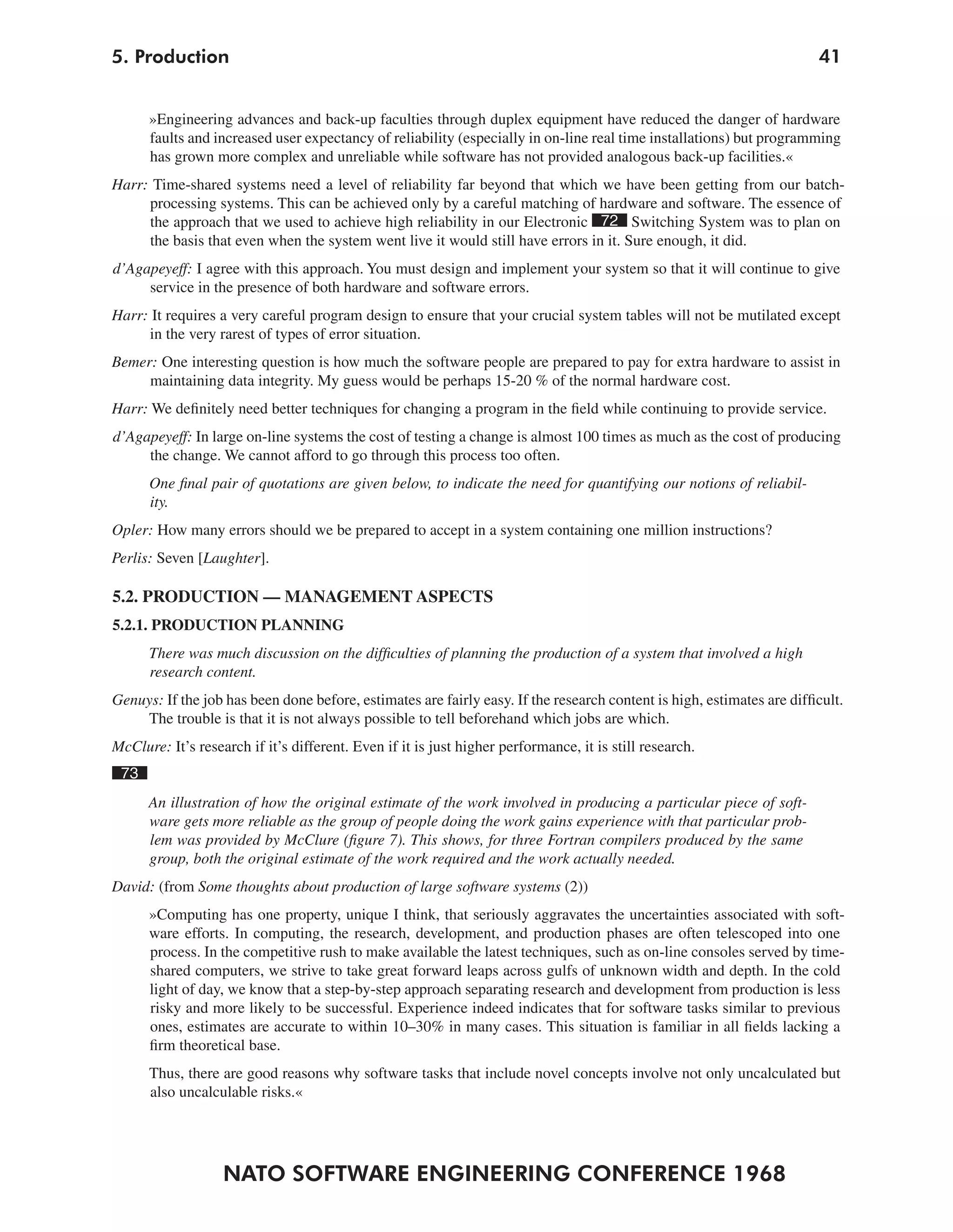 NATO SOFTWARE ENGINEERING CONFERENCE 1968
415. Production
»Engineering advances and back-up faculties through duplex equipment have reduced the danger of hardware
faults and increased user expectancy of reliability (especially in on-line real time installations) but programming
has grown more complex and unreliable while software has not provided analogous back-up facilities.«
Harr: Time-shared systems need a level of reliability far beyond that which we have been getting from our batch-
processing systems. This can be achieved only by a careful matching of hardware and software. The essence of
the approach that we used to achieve high reliability in our Electronic 72 Switching System was to plan on
the basis that even when the system went live it would still have errors in it. Sure enough, it did.
d’Agapeyeff: I agree with this approach. You must design and implement your system so that it will continue to give
service in the presence of both hardware and software errors.
Harr: It requires a very careful program design to ensure that your crucial system tables will not be mutilated except
in the very rarest of types of error situation.
Bemer: One interesting question is how much the software people are prepared to pay for extra hardware to assist in
maintaining data integrity. My guess would be perhaps 15-20 % of the normal hardware cost.
Harr: We definitely need better techniques for changing a program in the field while continuing to provide service.
d’Agapeyeff: In large on-line systems the cost of testing a change is almost 100 times as much as the cost of producing
the change. We cannot afford to go through this process too often.
One final pair of quotations are given below, to indicate the need for quantifying our notions of reliabil-
ity.
Opler: How many errors should we be prepared to accept in a system containing one million instructions?
Perlis: Seven [Laughter].
5.2. PRODUCTION — MANAGEMENT ASPECTS
5.2.1. PRODUCTION PLANNING
There was much discussion on the difficulties of planning the production of a system that involved a high
research content.
Genuys: If the job has been done before, estimates are fairly easy. If the research content is high, estimates are difficult.
The trouble is that it is not always possible to tell beforehand which jobs are which.
McClure: It’s research if it’s different. Even if it is just higher performance, it is still research.
73
An illustration of how the original estimate of the work involved in producing a particular piece of soft-
ware gets more reliable as the group of people doing the work gains experience with that particular prob-
lem was provided by McClure (figure 7). This shows, for three Fortran compilers produced by the same
group, both the original estimate of the work required and the work actually needed.
David: (from Some thoughts about production of large software systems (2))
»Computing has one property, unique I think, that seriously aggravates the uncertainties associated with soft-
ware efforts. In computing, the research, development, and production phases are often telescoped into one
process. In the competitive rush to make available the latest techniques, such as on-line consoles served by time-
shared computers, we strive to take great forward leaps across gulfs of unknown width and depth. In the cold
light of day, we know that a step-by-step approach separating research and development from production is less
risky and more likely to be successful. Experience indeed indicates that for software tasks similar to previous
ones, estimates are accurate to within 10–30% in many cases. This situation is familiar in all fields lacking a
firm theoretical base.
Thus, there are good reasons why software tasks that include novel concepts involve not only uncalculated but
also uncalculable risks.«
 