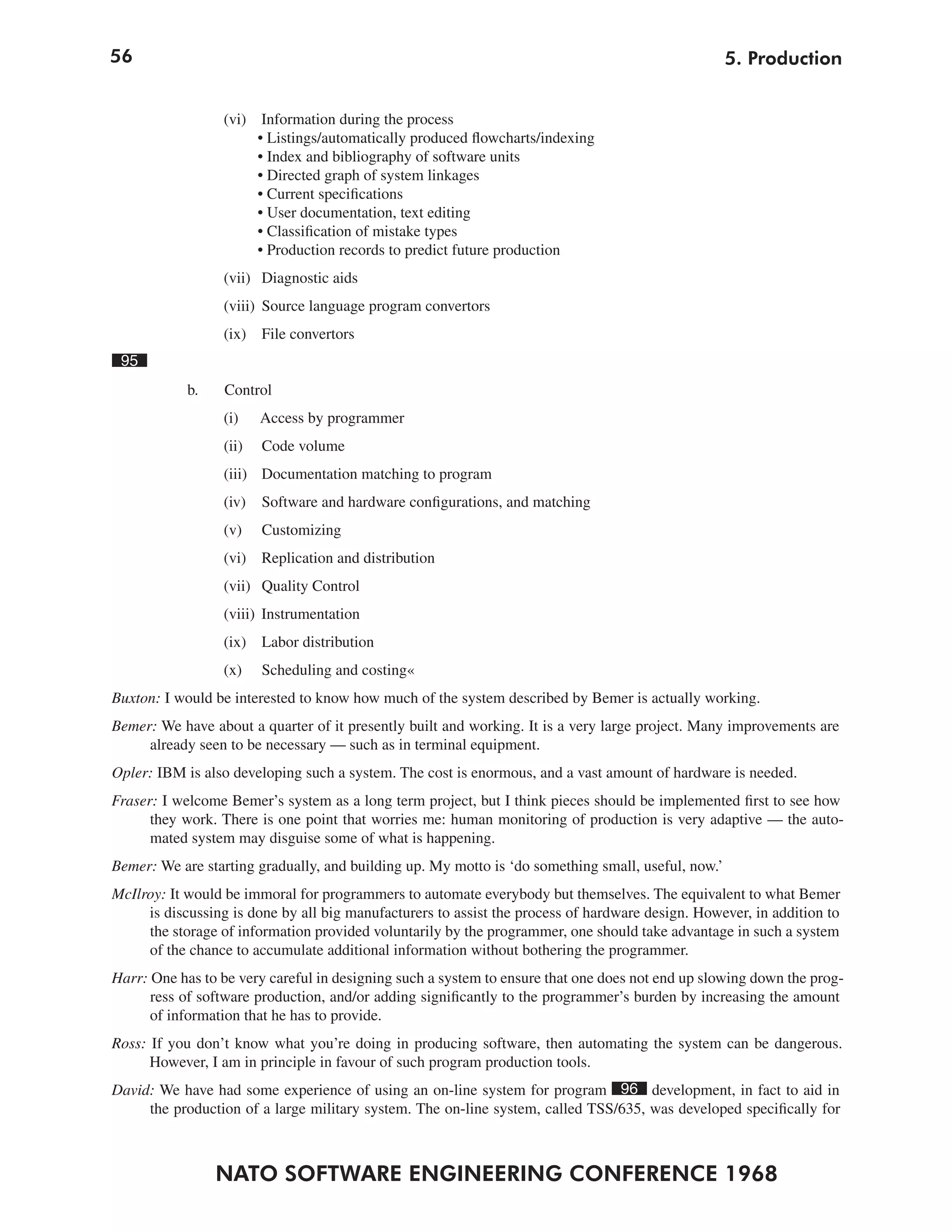 56
NATO SOFTWARE ENGINEERING CONFERENCE 1968
5. Production
(vi) Information during the process
• Listings/automatically produced flowcharts/indexing
• Index and bibliography of software units
• Directed graph of system linkages
• Current specifications
• User documentation, text editing
• Classification of mistake types
• Production records to predict future production
(vii) Diagnostic aids
(viii) Source language program convertors
(ix) File convertors
95
b. Control
(i) Access by programmer
(ii) Code volume
(iii) Documentation matching to program
(iv) Software and hardware configurations, and matching
(v) Customizing
(vi) Replication and distribution
(vii) Quality Control
(viii) Instrumentation
(ix) Labor distribution
(x) Scheduling and costing«
Buxton: I would be interested to know how much of the system described by Bemer is actually working.
Bemer: We have about a quarter of it presently built and working. It is a very large project. Many improvements are
already seen to be necessary — such as in terminal equipment.
Opler: IBM is also developing such a system. The cost is enormous, and a vast amount of hardware is needed.
Fraser: I welcome Bemer’s system as a long term project, but I think pieces should be implemented first to see how
they work. There is one point that worries me: human monitoring of production is very adaptive — the auto-
mated system may disguise some of what is happening.
Bemer: We are starting gradually, and building up. My motto is ‘do something small, useful, now.’
McIlroy: It would be immoral for programmers to automate everybody but themselves. The equivalent to what Bemer
is discussing is done by all big manufacturers to assist the process of hardware design. However, in addition to
the storage of information provided voluntarily by the programmer, one should take advantage in such a system
of the chance to accumulate additional information without bothering the programmer.
Harr: One has to be very careful in designing such a system to ensure that one does not end up slowing down the prog-
ress of software production, and/or adding significantly to the programmer’s burden by increasing the amount
of information that he has to provide.
Ross: If you don’t know what you’re doing in producing software, then automating the system can be dangerous.
However, I am in principle in favour of such program production tools.
David: We have had some experience of using an on-line system for program 96 development, in fact to aid in
the production of a large military system. The on-line system, called TSS/635, was developed specifically for
 