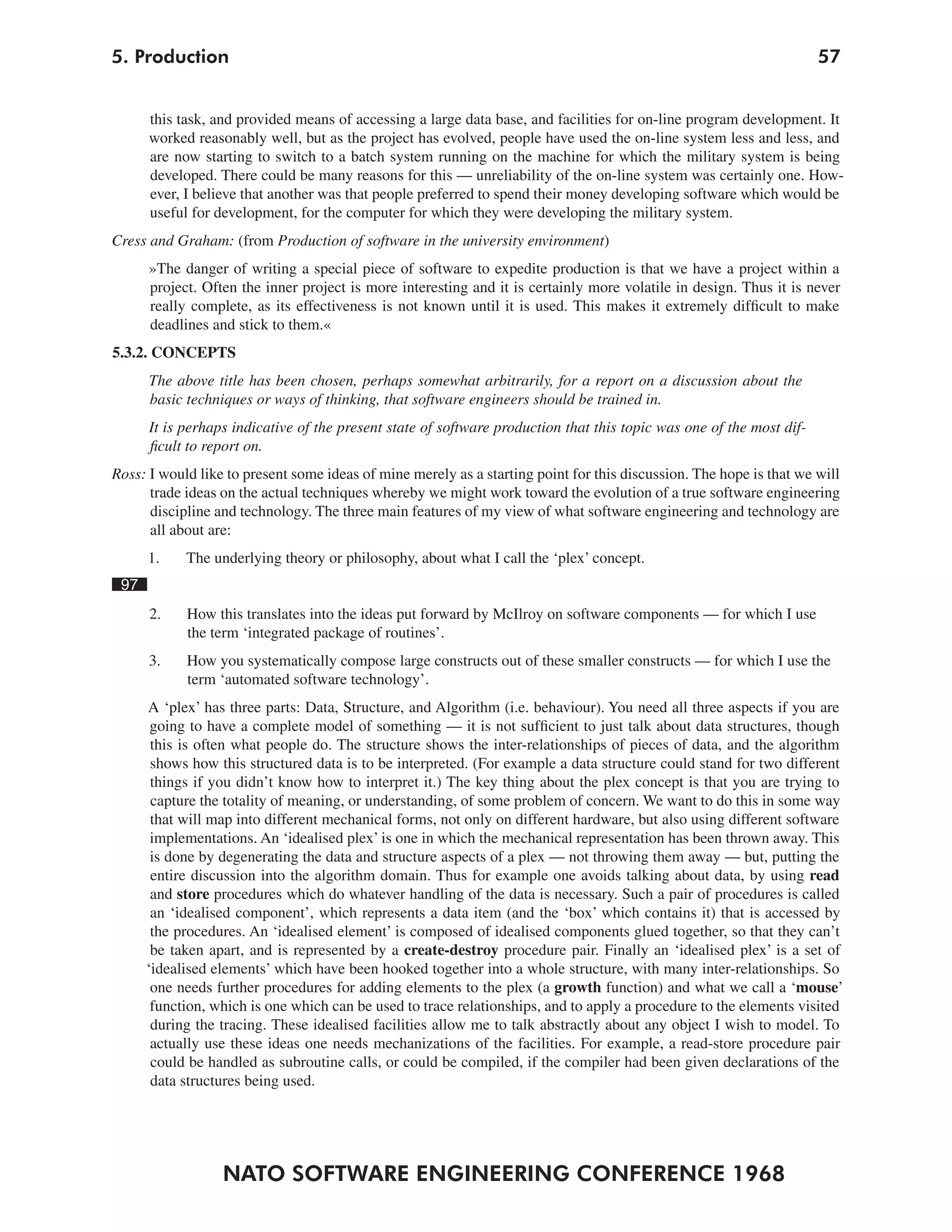 NATO SOFTWARE ENGINEERING CONFERENCE 1968
575. Production
this task, and provided means of accessing a large data base, and facilities for on-line program development. It
worked reasonably well, but as the project has evolved, people have used the on-line system less and less, and
are now starting to switch to a batch system running on the machine for which the military system is being
developed. There could be many reasons for this — unreliability of the on-line system was certainly one. How-
ever, I believe that another was that people preferred to spend their money developing software which would be
useful for development, for the computer for which they were developing the military system.
Cress and Graham: (from Production of software in the university environment)
»The danger of writing a special piece of software to expedite production is that we have a project within a
project. Often the inner project is more interesting and it is certainly more volatile in design. Thus it is never
really complete, as its effectiveness is not known until it is used. This makes it extremely difficult to make
deadlines and stick to them.«
5.3.2. CONCEPTS
The above title has been chosen, perhaps somewhat arbitrarily, for a report on a discussion about the
basic techniques or ways of thinking, that software engineers should be trained in.
It is perhaps indicative of the present state of software production that this topic was one of the most dif-
ficult to report on.
Ross: I would like to present some ideas of mine merely as a starting point for this discussion. The hope is that we will
trade ideas on the actual techniques whereby we might work toward the evolution of a true software engineering
discipline and technology. The three main features of my view of what software engineering and technology are
all about are:
1. The underlying theory or philosophy, about what I call the ‘plex’ concept.
97
2. How this translates into the ideas put forward by McIlroy on software components — for which I use
the term ‘integrated package of routines’.
3. How you systematically compose large constructs out of these smaller constructs — for which I use the
term ‘automated software technology’.
A ‘plex’ has three parts: Data, Structure, and Algorithm (i.e. behaviour). You need all three aspects if you are
going to have a complete model of something — it is not sufficient to just talk about data structures, though
this is often what people do. The structure shows the inter-relationships of pieces of data, and the algorithm
shows how this structured data is to be interpreted. (For example a data structure could stand for two different
things if you didn’t know how to interpret it.) The key thing about the plex concept is that you are trying to
capture the totality of meaning, or understanding, of some problem of concern. We want to do this in some way
that will map into different mechanical forms, not only on different hardware, but also using different software
implementations. An ‘idealised plex’ is one in which the mechanical representation has been thrown away. This
is done by degenerating the data and structure aspects of a plex — not throwing them away — but, putting the
entire discussion into the algorithm domain. Thus for example one avoids talking about data, by using read
and store procedures which do whatever handling of the data is necessary. Such a pair of procedures is called
an ‘idealised component’, which represents a data item (and the ‘box’ which contains it) that is accessed by
the procedures. An ‘idealised element’ is composed of idealised components glued together, so that they can’t
be taken apart, and is represented by a create-destroy procedure pair. Finally an ‘idealised plex’ is a set of
‘idealised elements’ which have been hooked together into a whole structure, with many inter-relationships. So
one needs further procedures for adding elements to the plex (a growth function) and what we call a ‘mouse’
function, which is one which can be used to trace relationships, and to apply a procedure to the elements visited
during the tracing. These idealised facilities allow me to talk abstractly about any object I wish to model. To
actually use these ideas one needs mechanizations of the facilities. For example, a read-store procedure pair
could be handled as subroutine calls, or could be compiled, if the compiler had been given declarations of the
data structures being used.
 