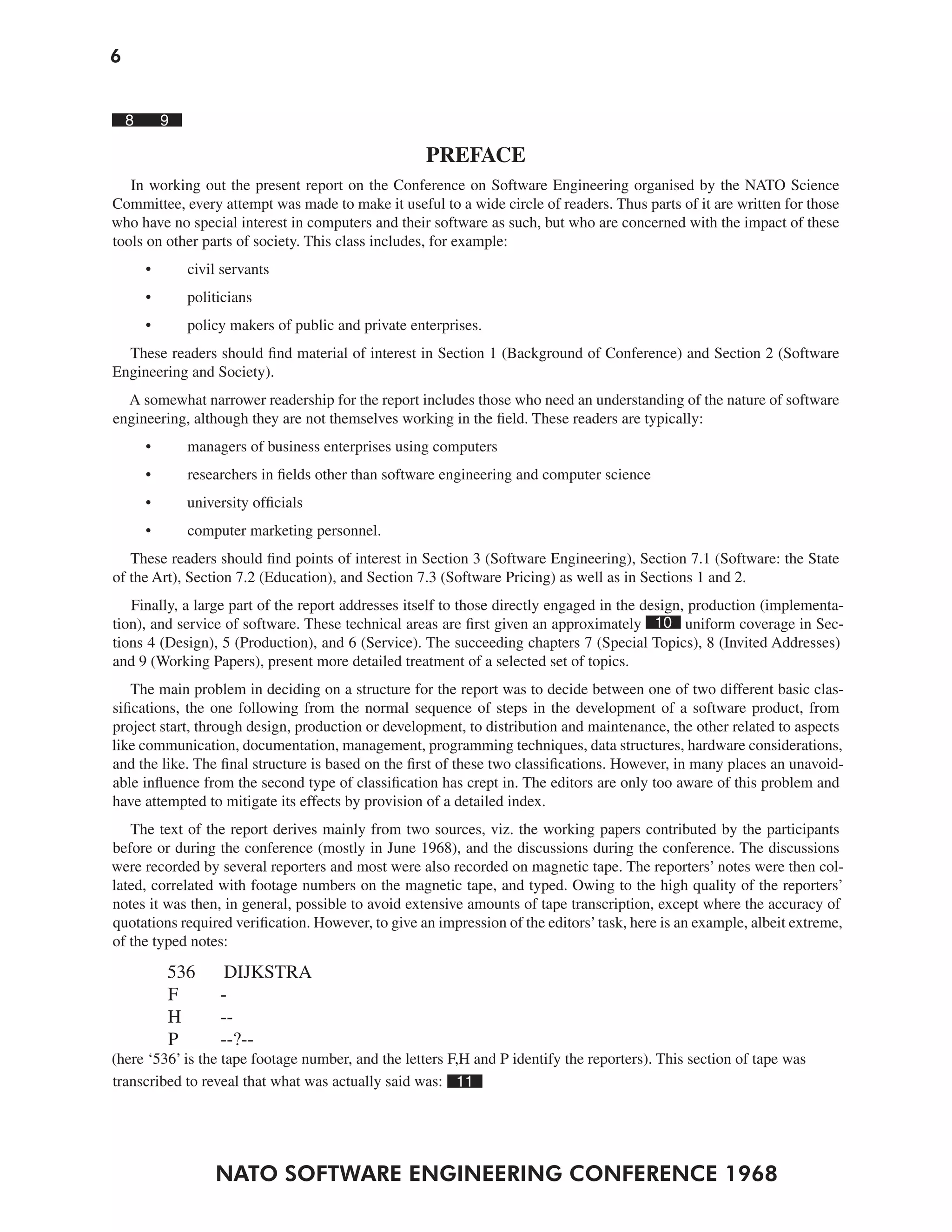 6
NATO SOFTWARE ENGINEERING CONFERENCE 1968
8 9
PREFACE
In working out the present report on the Conference on Software Engineering organised by the NATO Science
Committee, every attempt was made to make it useful to a wide circle of readers. Thus parts of it are written for those
who have no special interest in computers and their software as such, but who are concerned with the impact of these
tools on other parts of society. This class includes, for example:
• civil servants
• politicians
• policy makers of public and private enterprises.
These readers should find material of interest in Section 1 (Background of Conference) and Section 2 (Software
Engineering and Society).
A somewhat narrower readership for the report includes those who need an understanding of the nature of software
engineering, although they are not themselves working in the field. These readers are typically:
• managers of business enterprises using computers
• researchers in fields other than software engineering and computer science
• university officials
• computer marketing personnel.
These readers should find points of interest in Section 3 (Software Engineering), Section 7.1 (Software: the State
of the Art), Section 7.2 (Education), and Section 7.3 (Software Pricing) as well as in Sections 1 and 2.
Finally, a large part of the report addresses itself to those directly engaged in the design, production (implementa-
tion), and service of software. These technical areas are first given an approximately 10 uniform coverage in Sec-
tions 4 (Design), 5 (Production), and 6 (Service). The succeeding chapters 7 (Special Topics), 8 (Invited Addresses)
and 9 (Working Papers), present more detailed treatment of a selected set of topics.
The main problem in deciding on a structure for the report was to decide between one of two different basic clas-
sifications, the one following from the normal sequence of steps in the development of a software product, from
project start, through design, production or development, to distribution and maintenance, the other related to aspects
like communication, documentation, management, programming techniques, data structures, hardware considerations,
and the like. The final structure is based on the first of these two classifications. However, in many places an unavoid-
able influence from the second type of classification has crept in. The editors are only too aware of this problem and
have attempted to mitigate its effects by provision of a detailed index.
The text of the report derives mainly from two sources, viz. the working papers contributed by the participants
before or during the conference (mostly in June 1968), and the discussions during the conference. The discussions
were recorded by several reporters and most were also recorded on magnetic tape. The reporters’ notes were then col-
lated, correlated with footage numbers on the magnetic tape, and typed. Owing to the high quality of the reporters’
notes it was then, in general, possible to avoid extensive amounts of tape transcription, except where the accuracy of
quotations required verification. However, to give an impression of the editors’task, here is an example, albeit extreme,
of the typed notes:
536 DIJKSTRA
F -
H --
P --?--
(here ‘536’ is the tape footage number, and the letters F,H and P identify the reporters). This section of tape was
transcribed to reveal that what was actually said was: 11
 