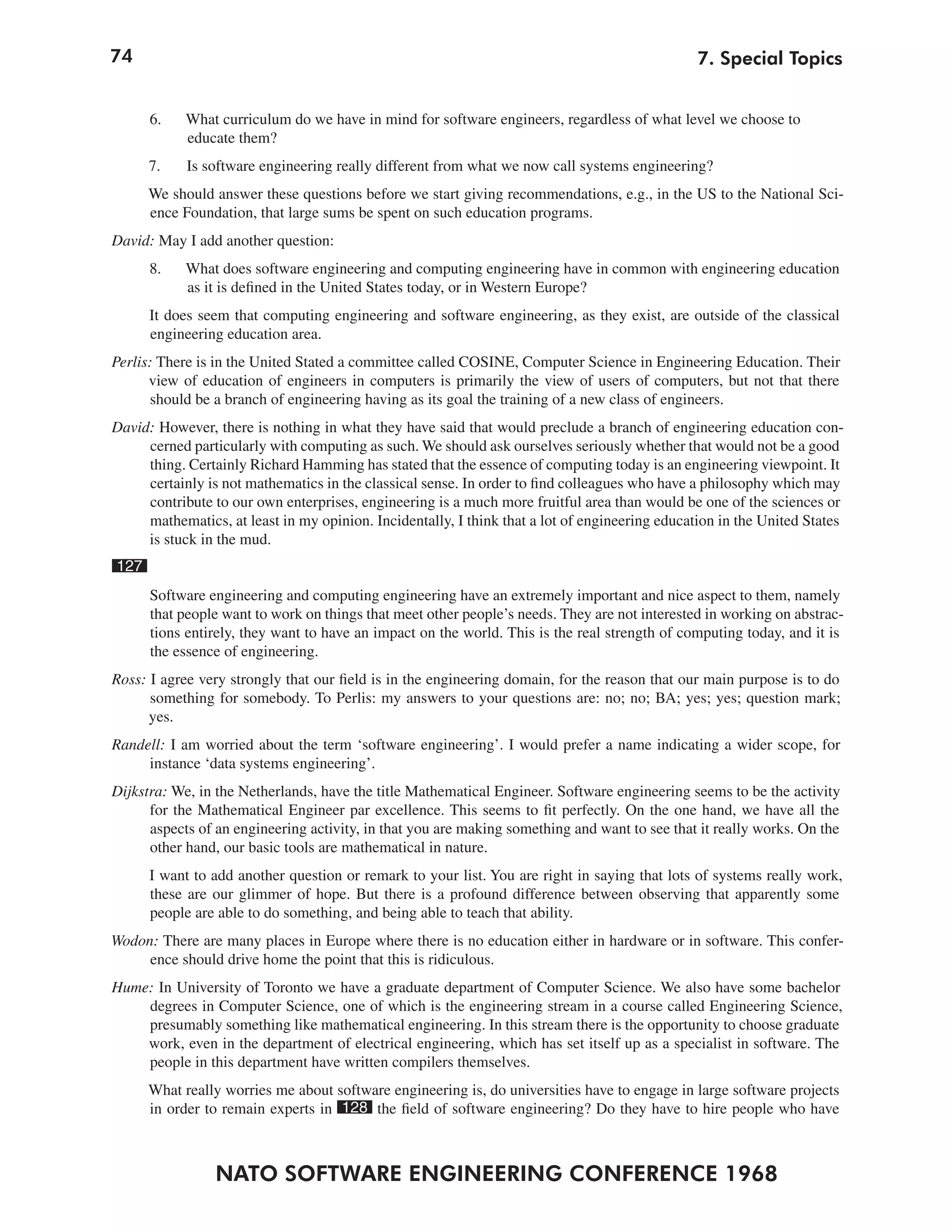 74
NATO SOFTWARE ENGINEERING CONFERENCE 1968
7. Special Topics
6. What curriculum do we have in mind for software engineers, regardless of what level we choose to
educate them?
7. Is software engineering really different from what we now call systems engineering?
We should answer these questions before we start giving recommendations, e.g., in the US to the National Sci-
ence Foundation, that large sums be spent on such education programs.
David: May I add another question:
8. What does software engineering and computing engineering have in common with engineering education
as it is defined in the United States today, or in Western Europe?
It does seem that computing engineering and software engineering, as they exist, are outside of the classical
engineering education area.
Perlis: There is in the United Stated a committee called COSINE, Computer Science in Engineering Education. Their
view of education of engineers in computers is primarily the view of users of computers, but not that there
should be a branch of engineering having as its goal the training of a new class of engineers.
David: However, there is nothing in what they have said that would preclude a branch of engineering education con-
cerned particularly with computing as such. We should ask ourselves seriously whether that would not be a good
thing. Certainly Richard Hamming has stated that the essence of computing today is an engineering viewpoint. It
certainly is not mathematics in the classical sense. In order to find colleagues who have a philosophy which may
contribute to our own enterprises, engineering is a much more fruitful area than would be one of the sciences or
mathematics, at least in my opinion. Incidentally, I think that a lot of engineering education in the United States
is stuck in the mud.
127
Software engineering and computing engineering have an extremely important and nice aspect to them, namely
that people want to work on things that meet other people’s needs. They are not interested in working on abstrac-
tions entirely, they want to have an impact on the world. This is the real strength of computing today, and it is
the essence of engineering.
Ross: I agree very strongly that our field is in the engineering domain, for the reason that our main purpose is to do
something for somebody. To Perlis: my answers to your questions are: no; no; BA; yes; yes; question mark;
yes.
Randell: I am worried about the term ‘software engineering’. I would prefer a name indicating a wider scope, for
instance ‘data systems engineering’.
Dijkstra: We, in the Netherlands, have the title Mathematical Engineer. Software engineering seems to be the activity
for the Mathematical Engineer par excellence. This seems to fit perfectly. On the one hand, we have all the
aspects of an engineering activity, in that you are making something and want to see that it really works. On the
other hand, our basic tools are mathematical in nature.
I want to add another question or remark to your list. You are right in saying that lots of systems really work,
these are our glimmer of hope. But there is a profound difference between observing that apparently some
people are able to do something, and being able to teach that ability.
Wodon: There are many places in Europe where there is no education either in hardware or in software. This confer-
ence should drive home the point that this is ridiculous.
Hume: In University of Toronto we have a graduate department of Computer Science. We also have some bachelor
degrees in Computer Science, one of which is the engineering stream in a course called Engineering Science,
presumably something like mathematical engineering. In this stream there is the opportunity to choose graduate
work, even in the department of electrical engineering, which has set itself up as a specialist in software. The
people in this department have written compilers themselves.
What really worries me about software engineering is, do universities have to engage in large software projects
in order to remain experts in 128 the field of software engineering? Do they have to hire people who have
 