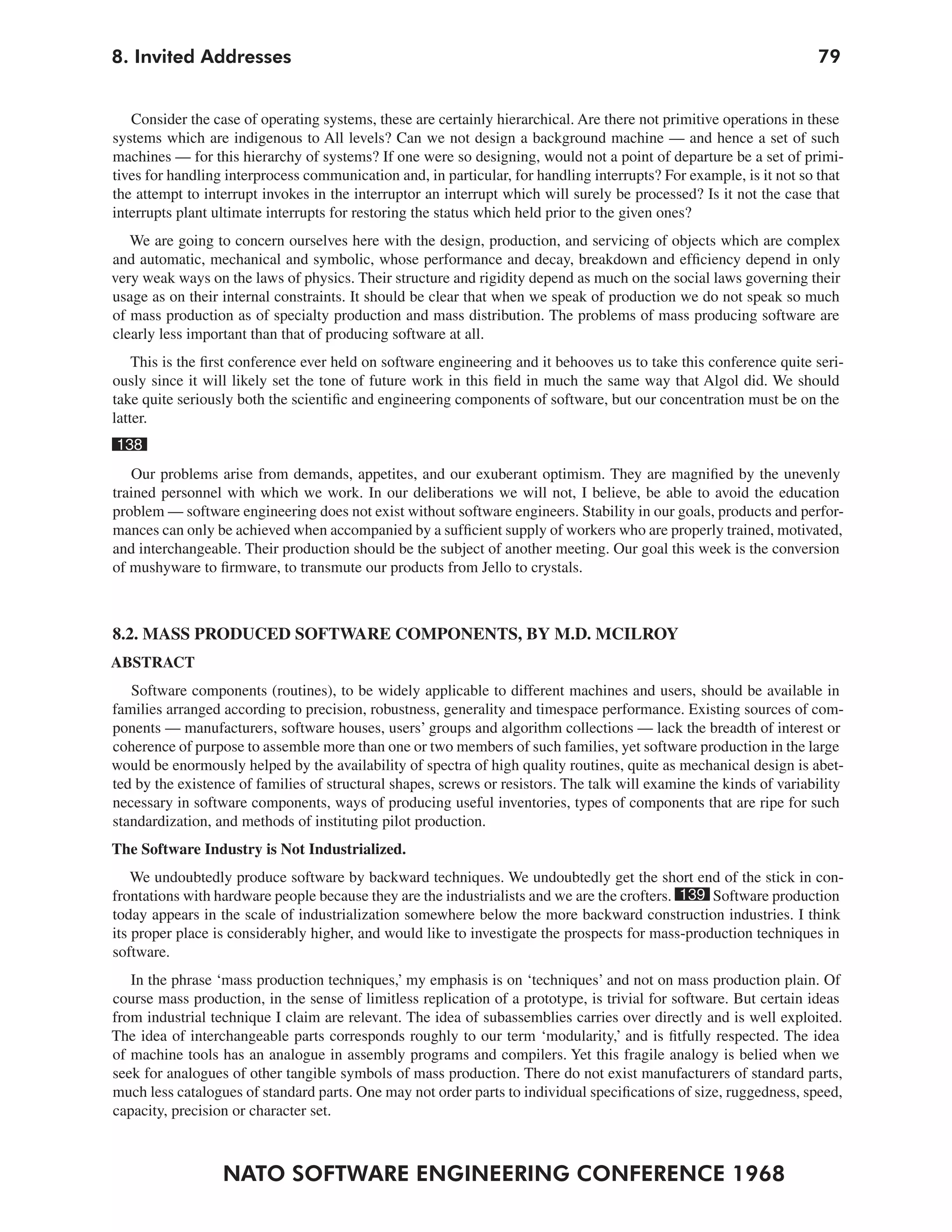 NATO SOFTWARE ENGINEERING CONFERENCE 1968
798. Invited Addresses
Consider the case of operating systems, these are certainly hierarchical. Are there not primitive operations in these
systems which are indigenous to All levels? Can we not design a background machine — and hence a set of such
machines — for this hierarchy of systems? If one were so designing, would not a point of departure be a set of primi-
tives for handling interprocess communication and, in particular, for handling interrupts? For example, is it not so that
the attempt to interrupt invokes in the interruptor an interrupt which will surely be processed? Is it not the case that
interrupts plant ultimate interrupts for restoring the status which held prior to the given ones?
We are going to concern ourselves here with the design, production, and servicing of objects which are complex
and automatic, mechanical and symbolic, whose performance and decay, breakdown and efficiency depend in only
very weak ways on the laws of physics. Their structure and rigidity depend as much on the social laws governing their
usage as on their internal constraints. It should be clear that when we speak of production we do not speak so much
of mass production as of specialty production and mass distribution. The problems of mass producing software are
clearly less important than that of producing software at all.
This is the first conference ever held on software engineering and it behooves us to take this conference quite seri-
ously since it will likely set the tone of future work in this field in much the same way that Algol did. We should
take quite seriously both the scientific and engineering components of software, but our concentration must be on the
latter.
138
Our problems arise from demands, appetites, and our exuberant optimism. They are magnified by the unevenly
trained personnel with which we work. In our deliberations we will not, I believe, be able to avoid the education
problem — software engineering does not exist without software engineers. Stability in our goals, products and perfor-
mances can only be achieved when accompanied by a sufficient supply of workers who are properly trained, motivated,
and interchangeable. Their production should be the subject of another meeting. Our goal this week is the conversion
of mushyware to firmware, to transmute our products from Jello to crystals.
8.2. MASS PRODUCED SOFTWARE COMPONENTS, BY M.D. MCILROY
ABSTRACT
Software components (routines), to be widely applicable to different machines and users, should be available in
families arranged according to precision, robustness, generality and timespace performance. Existing sources of com-
ponents — manufacturers, software houses, users’ groups and algorithm collections — lack the breadth of interest or
coherence of purpose to assemble more than one or two members of such families, yet software production in the large
would be enormously helped by the availability of spectra of high quality routines, quite as mechanical design is abet-
ted by the existence of families of structural shapes, screws or resistors. The talk will examine the kinds of variability
necessary in software components, ways of producing useful inventories, types of components that are ripe for such
standardization, and methods of instituting pilot production.
The Software Industry is Not Industrialized.
We undoubtedly produce software by backward techniques. We undoubtedly get the short end of the stick in con-
frontations with hardware people because they are the industrialists and we are the crofters. 139 Software production
today appears in the scale of industrialization somewhere below the more backward construction industries. I think
its proper place is considerably higher, and would like to investigate the prospects for mass-production techniques in
software.
In the phrase ‘mass production techniques,’ my emphasis is on ‘techniques’ and not on mass production plain. Of
course mass production, in the sense of limitless replication of a prototype, is trivial for software. But certain ideas
from industrial technique I claim are relevant. The idea of subassemblies carries over directly and is well exploited.
The idea of interchangeable parts corresponds roughly to our term ‘modularity,’ and is fitfully respected. The idea
of machine tools has an analogue in assembly programs and compilers. Yet this fragile analogy is belied when we
seek for analogues of other tangible symbols of mass production. There do not exist manufacturers of standard parts,
much less catalogues of standard parts. One may not order parts to individual specifications of size, ruggedness, speed,
capacity, precision or character set.
 