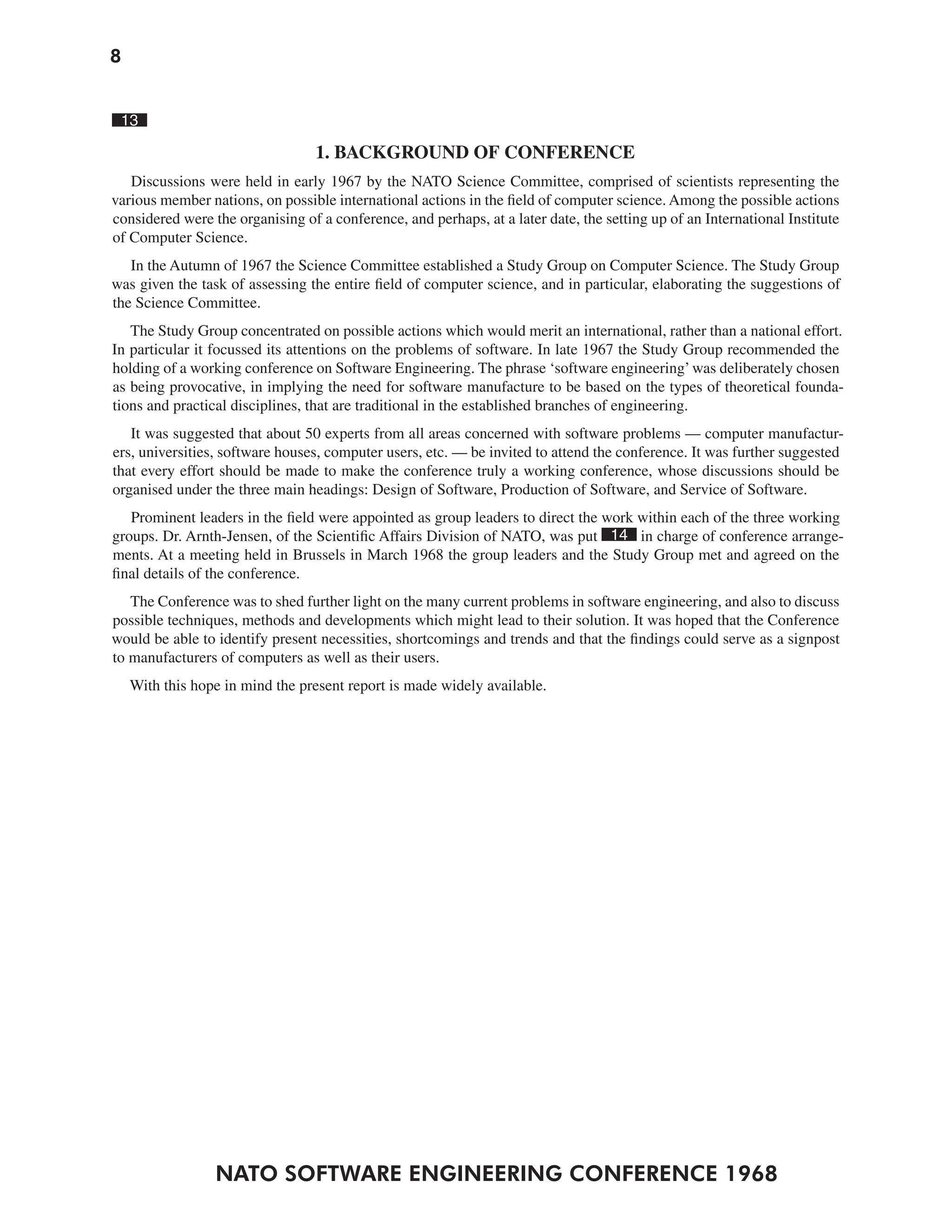 8
NATO SOFTWARE ENGINEERING CONFERENCE 1968
13
1. BACKGROUND OF CONFERENCE
Discussions were held in early 1967 by the NATO Science Committee, comprised of scientists representing the
various member nations, on possible international actions in the field of computer science. Among the possible actions
considered were the organising of a conference, and perhaps, at a later date, the setting up of an International Institute
of Computer Science.
In the Autumn of 1967 the Science Committee established a Study Group on Computer Science. The Study Group
was given the task of assessing the entire field of computer science, and in particular, elaborating the suggestions of
the Science Committee.
The Study Group concentrated on possible actions which would merit an international, rather than a national effort.
In particular it focussed its attentions on the problems of software. In late 1967 the Study Group recommended the
holding of a working conference on Software Engineering. The phrase ‘software engineering’was deliberately chosen
as being provocative, in implying the need for software manufacture to be based on the types of theoretical founda-
tions and practical disciplines, that are traditional in the established branches of engineering.
It was suggested that about 50 experts from all areas concerned with software problems — computer manufactur-
ers, universities, software houses, computer users, etc. — be invited to attend the conference. It was further suggested
that every effort should be made to make the conference truly a working conference, whose discussions should be
organised under the three main headings: Design of Software, Production of Software, and Service of Software.
Prominent leaders in the field were appointed as group leaders to direct the work within each of the three working
groups. Dr. Arnth-Jensen, of the Scientific Affairs Division of NATO, was put 14 in charge of conference arrange-
ments. At a meeting held in Brussels in March 1968 the group leaders and the Study Group met and agreed on the
final details of the conference.
The Conference was to shed further light on the many current problems in software engineering, and also to discuss
possible techniques, methods and developments which might lead to their solution. It was hoped that the Conference
would be able to identify present necessities, shortcomings and trends and that the findings could serve as a signpost
to manufacturers of computers as well as their users.
With this hope in mind the present report is made widely available.
 