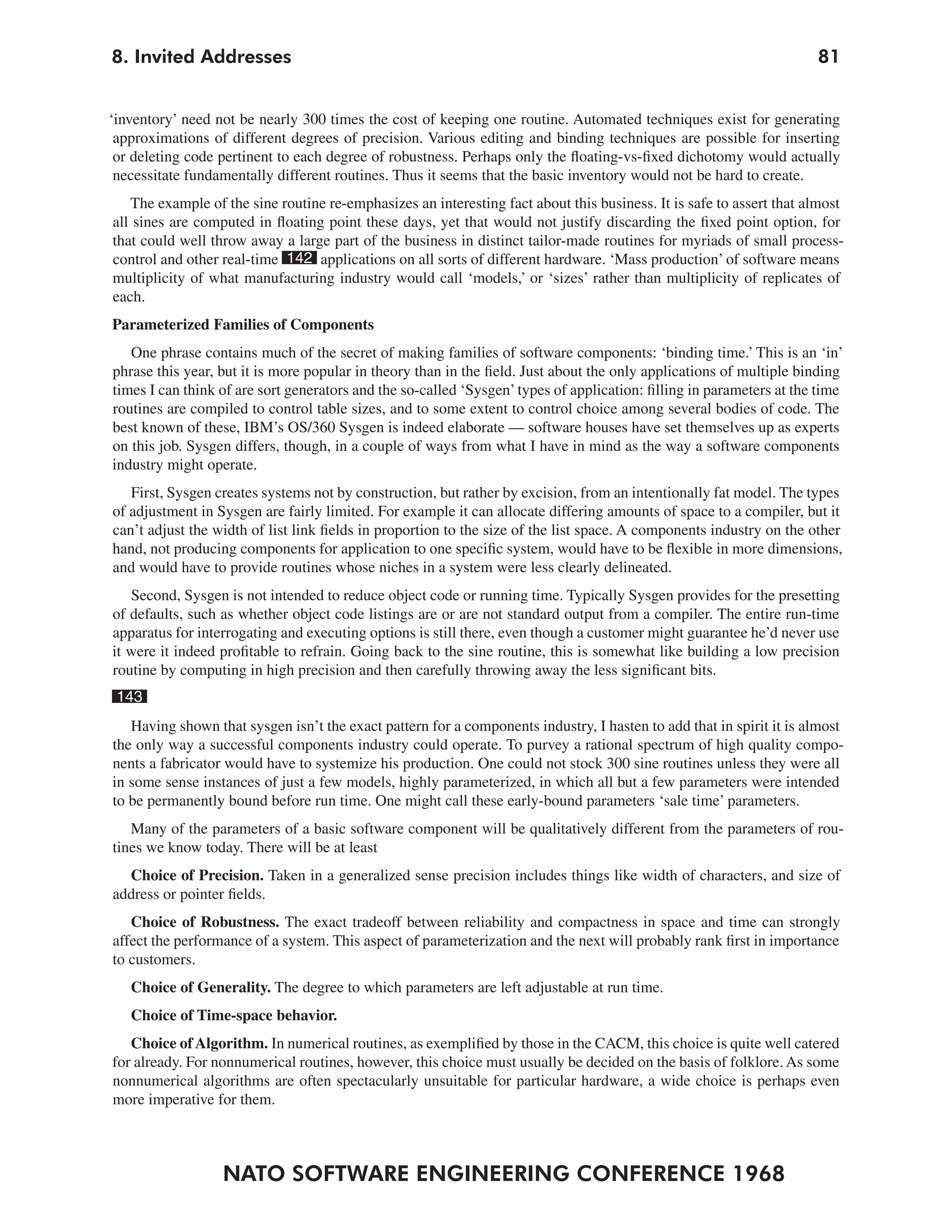 NATO SOFTWARE ENGINEERING CONFERENCE 1968
818. Invited Addresses
‘inventory’ need not be nearly 300 times the cost of keeping one routine. Automated techniques exist for generating
approximations of different degrees of precision. Various editing and binding techniques are possible for inserting
or deleting code pertinent to each degree of robustness. Perhaps only the floating-vs-fixed dichotomy would actually
necessitate fundamentally different routines. Thus it seems that the basic inventory would not be hard to create.
The example of the sine routine re-emphasizes an interesting fact about this business. It is safe to assert that almost
all sines are computed in floating point these days, yet that would not justify discarding the fixed point option, for
that could well throw away a large part of the business in distinct tailor-made routines for myriads of small process-
control and other real-time 142 applications on all sorts of different hardware. ‘Mass production’ of software means
multiplicity of what manufacturing industry would call ‘models,’ or ‘sizes’ rather than multiplicity of replicates of
each.
Parameterized Families of Components
One phrase contains much of the secret of making families of software components: ‘binding time.’ This is an ‘in’
phrase this year, but it is more popular in theory than in the field. Just about the only applications of multiple binding
times I can think of are sort generators and the so-called ‘Sysgen’types of application: filling in parameters at the time
routines are compiled to control table sizes, and to some extent to control choice among several bodies of code. The
best known of these, IBM’s OS/360 Sysgen is indeed elaborate — software houses have set themselves up as experts
on this job. Sysgen differs, though, in a couple of ways from what I have in mind as the way a software components
industry might operate.
First, Sysgen creates systems not by construction, but rather by excision, from an intentionally fat model. The types
of adjustment in Sysgen are fairly limited. For example it can allocate differing amounts of space to a compiler, but it
can’t adjust the width of list link fields in proportion to the size of the list space. A components industry on the other
hand, not producing components for application to one specific system, would have to be flexible in more dimensions,
and would have to provide routines whose niches in a system were less clearly delineated.
Second, Sysgen is not intended to reduce object code or running time. Typically Sysgen provides for the presetting
of defaults, such as whether object code listings are or are not standard output from a compiler. The entire run-time
apparatus for interrogating and executing options is still there, even though a customer might guarantee he’d never use
it were it indeed profitable to refrain. Going back to the sine routine, this is somewhat like building a low precision
routine by computing in high precision and then carefully throwing away the less significant bits.
143
Having shown that sysgen isn’t the exact pattern for a components industry, I hasten to add that in spirit it is almost
the only way a successful components industry could operate. To purvey a rational spectrum of high quality compo-
nents a fabricator would have to systemize his production. One could not stock 300 sine routines unless they were all
in some sense instances of just a few models, highly parameterized, in which all but a few parameters were intended
to be permanently bound before run time. One might call these early-bound parameters ‘sale time’ parameters.
Many of the parameters of a basic software component will be qualitatively different from the parameters of rou-
tines we know today. There will be at least
Choice of Precision. Taken in a generalized sense precision includes things like width of characters, and size of
address or pointer fields.
Choice of Robustness. The exact tradeoff between reliability and compactness in space and time can strongly
affect the performance of a system. This aspect of parameterization and the next will probably rank first in importance
to customers.
Choice of Generality. The degree to which parameters are left adjustable at run time.
Choice of Time-space behavior.
Choice of Algorithm. In numerical routines, as exemplified by those in the CACM, this choice is quite well catered
for already. For nonnumerical routines, however, this choice must usually be decided on the basis of folklore. As some
nonnumerical algorithms are often spectacularly unsuitable for particular hardware, a wide choice is perhaps even
more imperative for them.
 