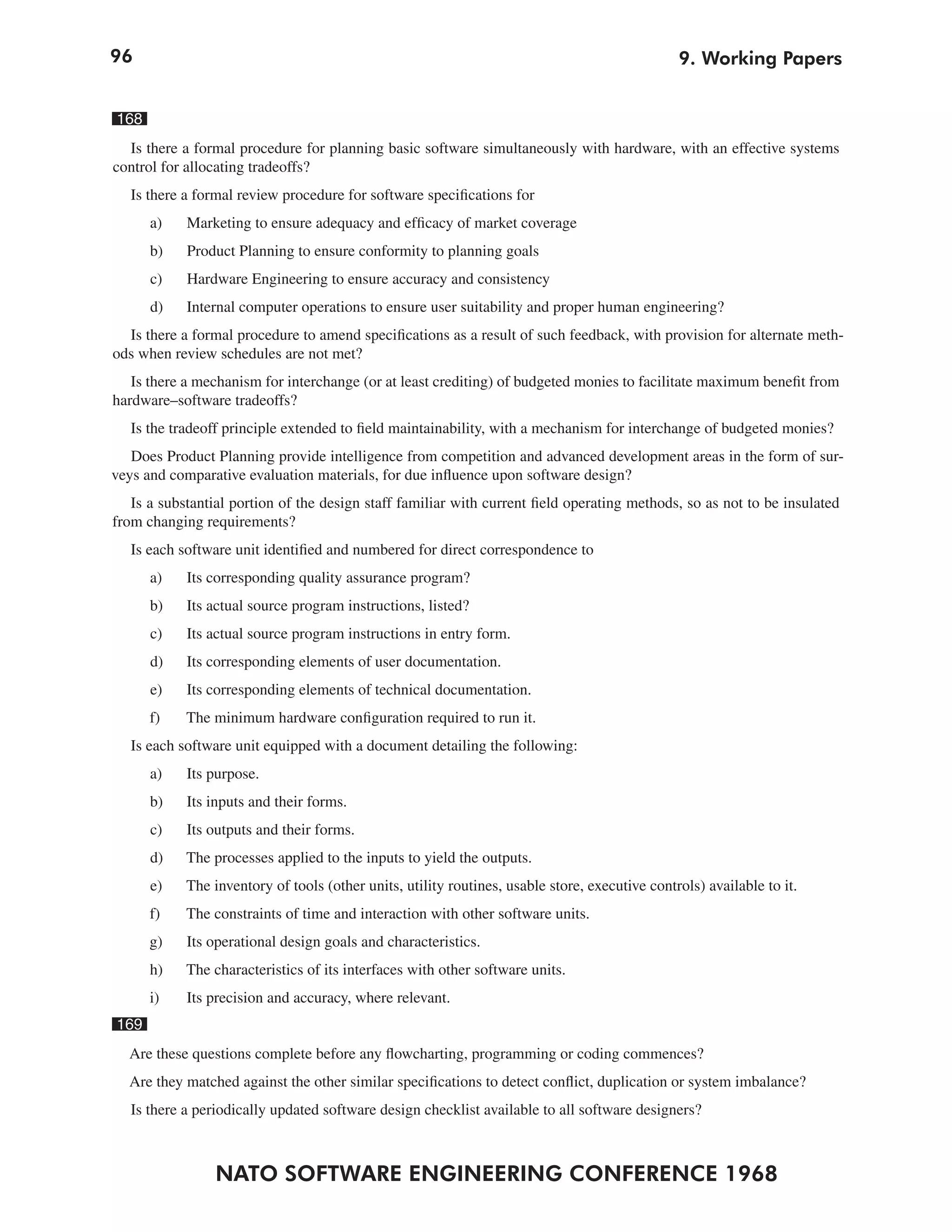 96
NATO SOFTWARE ENGINEERING CONFERENCE 1968
9. Working Papers
168
Is there a formal procedure for planning basic software simultaneously with hardware, with an effective systems
control for allocating tradeoffs?
Is there a formal review procedure for software specifications for
a) Marketing to ensure adequacy and efficacy of market coverage
b) Product Planning to ensure conformity to planning goals
c) Hardware Engineering to ensure accuracy and consistency
d) Internal computer operations to ensure user suitability and proper human engineering?
Is there a formal procedure to amend specifications as a result of such feedback, with provision for alternate meth-
ods when review schedules are not met?
Is there a mechanism for interchange (or at least crediting) of budgeted monies to facilitate maximum benefit from
hardware–software tradeoffs?
Is the tradeoff principle extended to field maintainability, with a mechanism for interchange of budgeted monies?
Does Product Planning provide intelligence from competition and advanced development areas in the form of sur-
veys and comparative evaluation materials, for due influence upon software design?
Is a substantial portion of the design staff familiar with current field operating methods, so as not to be insulated
from changing requirements?
Is each software unit identified and numbered for direct correspondence to
a) Its corresponding quality assurance program?
b) Its actual source program instructions, listed?
c) Its actual source program instructions in entry form.
d) Its corresponding elements of user documentation.
e) Its corresponding elements of technical documentation.
f) The minimum hardware configuration required to run it.
Is each software unit equipped with a document detailing the following:
a) Its purpose.
b) Its inputs and their forms.
c) Its outputs and their forms.
d) The processes applied to the inputs to yield the outputs.
e) The inventory of tools (other units, utility routines, usable store, executive controls) available to it.
f) The constraints of time and interaction with other software units.
g) Its operational design goals and characteristics.
h) The characteristics of its interfaces with other software units.
i) Its precision and accuracy, where relevant.
169
Are these questions complete before any flowcharting, programming or coding commences?
Are they matched against the other similar specifications to detect conflict, duplication or system imbalance?
Is there a periodically updated software design checklist available to all software designers?
 