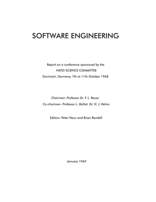 SOFTWARE ENGINEERING
Report on a conference sponsored by the
NATO SCIENCE COMMITTEE
Garmisch, Germany, 7th to 11th October 1968
Editors: Peter Naur and Brian Randell
January 1969
Chairman: Professor Dr. F. L. Bauer
Co-chairmen: Professor L. Bolliet, Dr. H. J. Helms
 